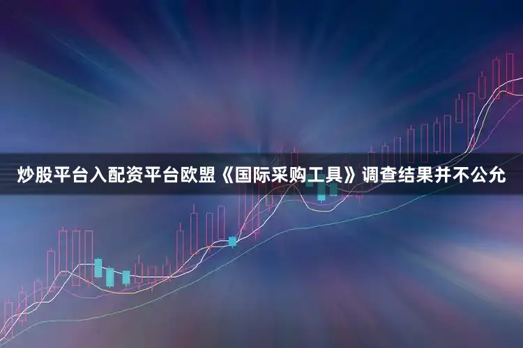 炒股平台入配资平台欧盟《国际采购工具》调查结果并不公允