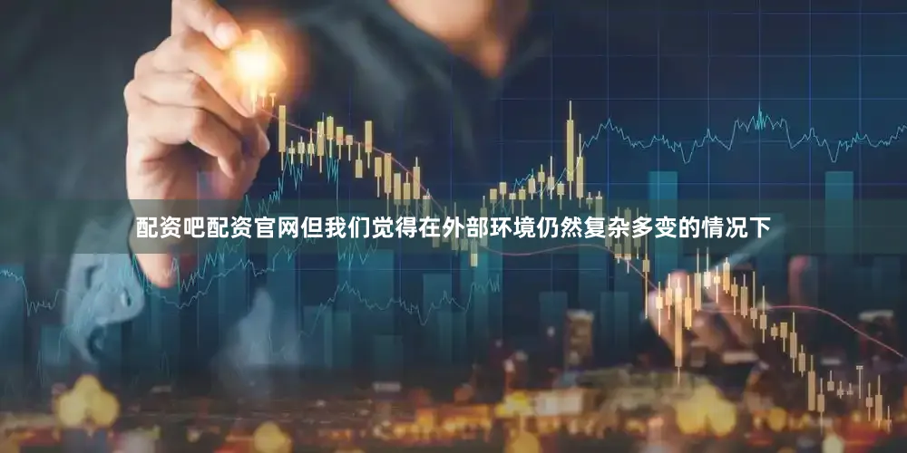 配资吧配资官网但我们觉得在外部环境仍然复杂多变的情况下