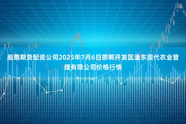 股票期货配资公司2025年7月6日邯郸开发区滏东现代农业管理有限公司价格行情