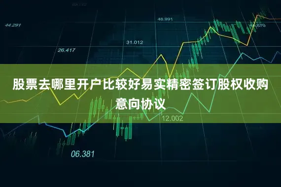 股票去哪里开户比较好易实精密签订股权收购意向协议