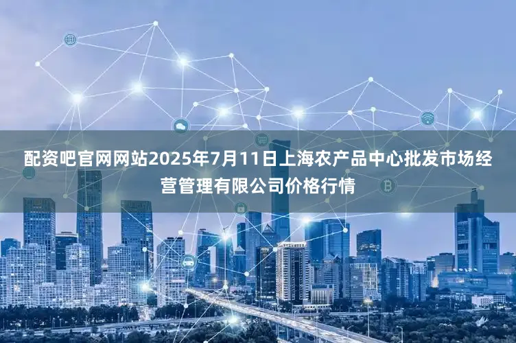 配资吧官网网站2025年7月11日上海农产品中心批发市场经营管理有限公司价格行情