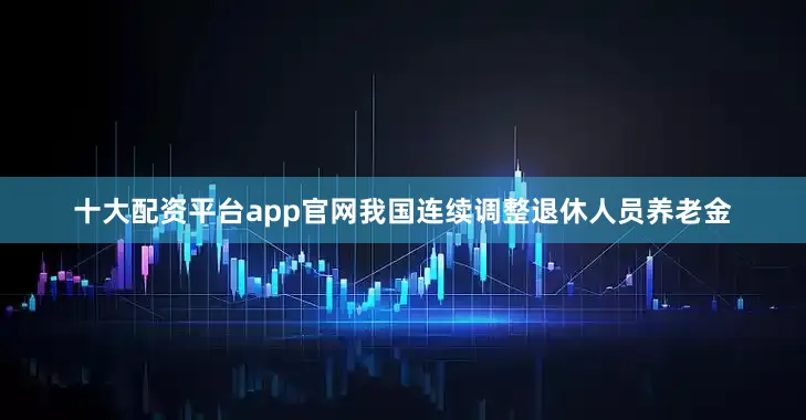 十大配资平台app官网我国连续调整退休人员养老金