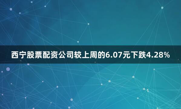 西宁股票配资公司较上周的6.07元下跌4.28%