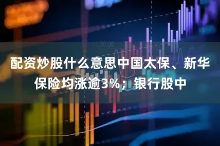 配资炒股什么意思中国太保、新华保险均涨逾3%；银行股中