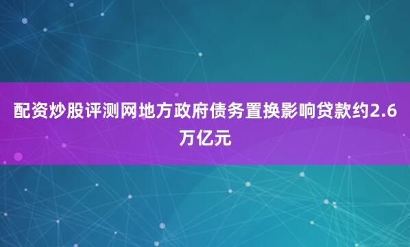 配资炒股评测网地方政府债务置换影响贷款约2.6万亿元