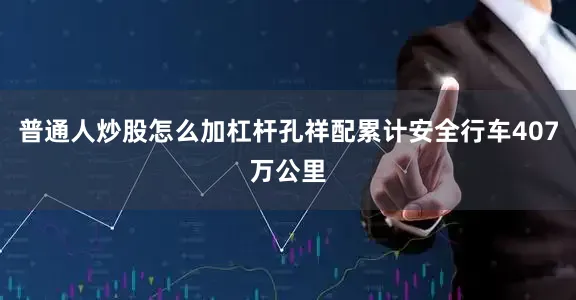 普通人炒股怎么加杠杆孔祥配累计安全行车407万公里