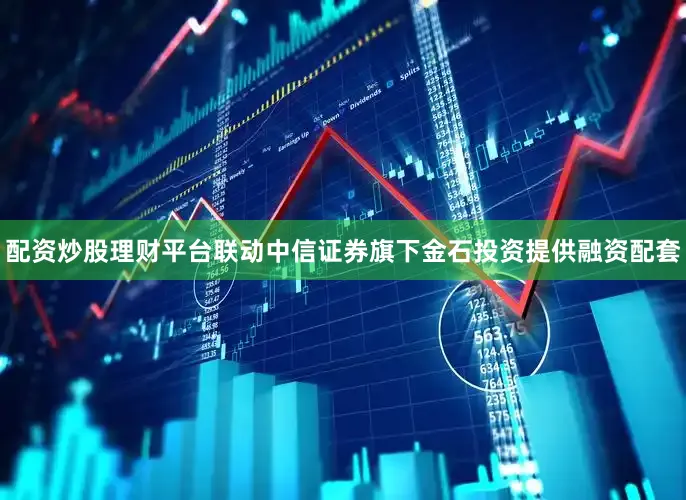 配资炒股理财平台联动中信证券旗下金石投资提供融资配套