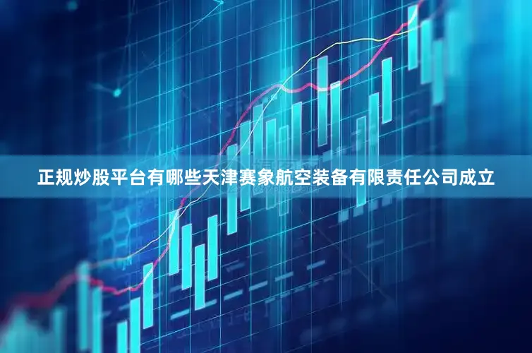 正规炒股平台有哪些天津赛象航空装备有限责任公司成立