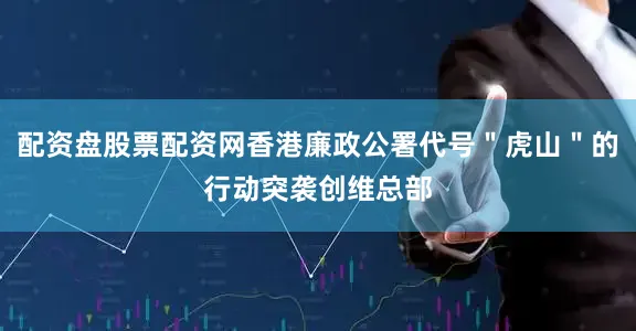 配资盘股票配资网香港廉政公署代号＂虎山＂的行动突袭创维总部