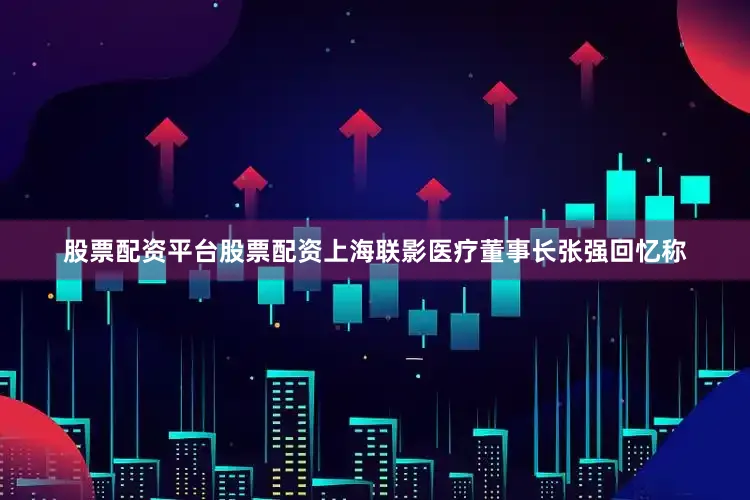 股票配资平台股票配资上海联影医疗董事长张强回忆称
