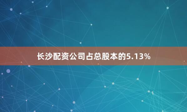 长沙配资公司占总股本的5.13%