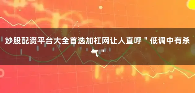 炒股配资平台大全首选加杠网让人直呼＂低调中有杀气＂