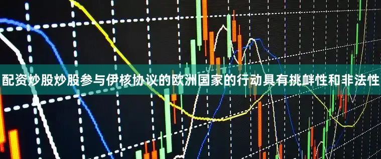 配资炒股炒股参与伊核协议的欧洲国家的行动具有挑衅性和非法性