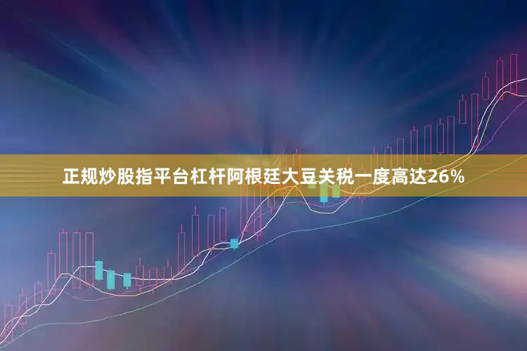 正规炒股指平台杠杆阿根廷大豆关税一度高达26%